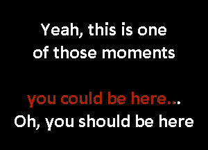 Yeah, this is one
of those moments

you could be here...
Oh, you should be here