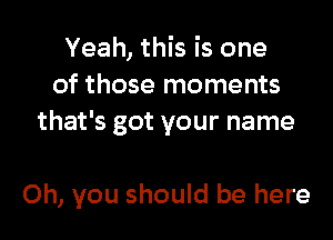 Yeah, this is one
of those moments
that's got your name

Oh, you should be here