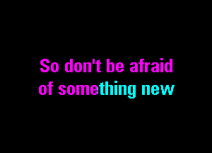 So don't be afraid

of something new