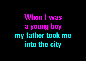 When I was
a young buy

my father took me
into the city