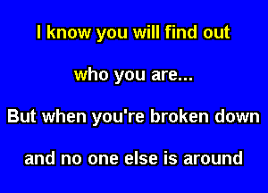 I know you will find out

who you are...

But when you're broken down

and no one else is around