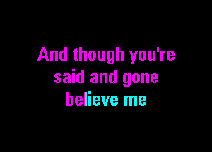 And though you're

said and gone
believe me