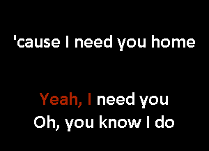 'cause I need you home

Yeah, I need you
Oh, you know I do