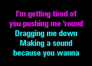I'm getting tired of
you pushing me 'round
Dragging me down
Making a sound
because you wanna