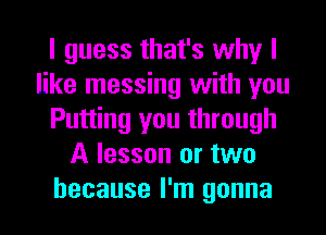 I guess that's why I
like messing with you
Putting you through
A lesson or two
because I'm gonna