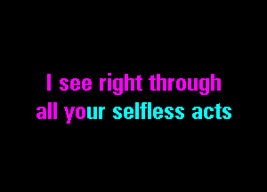 I see right through

all your selfless acts
