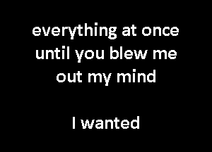 everything at once
until you blew me

out my mind

I wanted