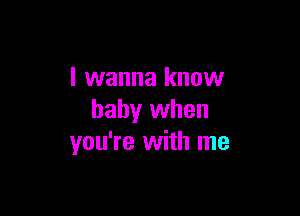 I wanna know

baby when
you're with me