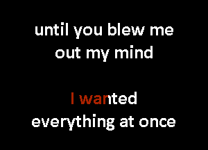 until you blew me
out my mind

I wanted
everything at once