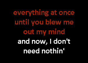 everything at once
until you blew me

out my mind
and now, I don't
need nothin'