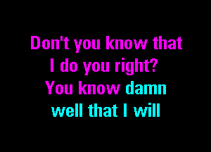 Don't you know that
I do you right?

You know damn
well that I will