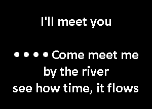 I'll meet you

0 o 0 0 Come meet me
by the river
see how time, it flows