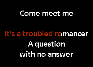 Come meet me

It's a troubled romancer
A question
with no answer