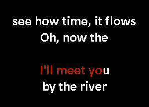 see how time, it flows
Oh, now the

I'll meet you
by the river