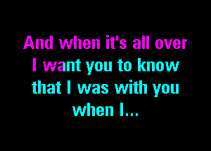 And when it's all over
I want you to know

that I was with you
when l...