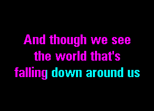 And though we see

the world that's
falling down around us