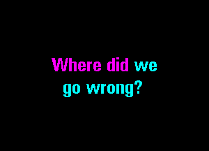 Where did we

go wrong?