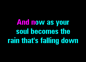 And now as your

soul becomes the
rain that's falling down