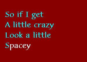 So if I get
A little crazy

Look a little
Spacey