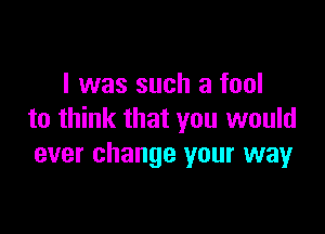 I was such a fool

to think that you would
ever change your way