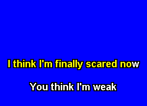 I think I'm finally scared now

You think I'm weak