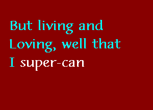 But living and
Loving, well that

I super-can