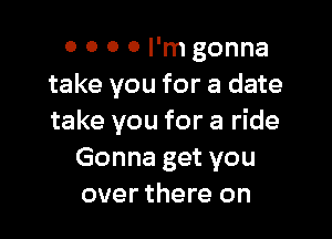 0 0 0 0 I'm gonna
take you for a date

take you for a ride
Gonna get you
over there on