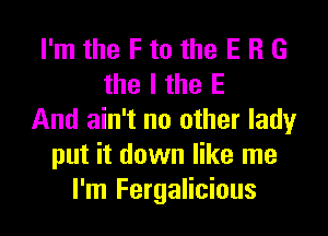 I'm the F to the E R G
the I the E

And ain't no other lady
put it down like me
I'm Fergalicious