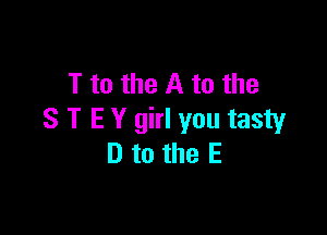 T to the A to the

S T E Y girl you tasty
D to the E