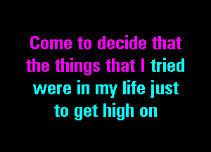 Come to decide that
the things that I tried

were in my life just
to get high on