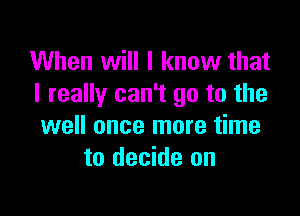 When will I know that
I really can't go to the

well once more time
to decide on