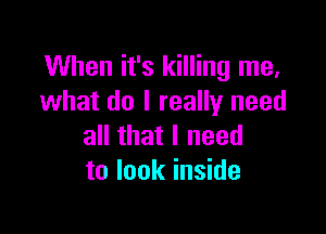 When it's killing me,
what do I really need

all that I need
to look inside