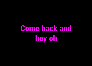 Come back and

hey oh