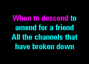 When to descend to
amend for a friend

All the channels that
have broken down