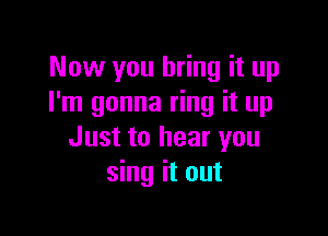 Now you bring it up
I'm gonna ring it up

Just to hear you
sing it out