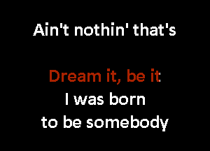 Ain't nothin' that's

Dream it, be it
I was born
to be somebody
