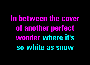 In between the cover
of another perfect

wonder where it's
so white as snow