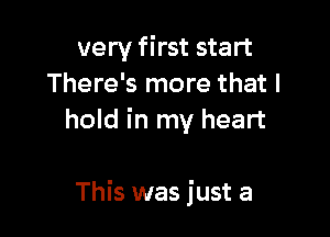 very first start
There's more that I
hold in my heart

This was just a