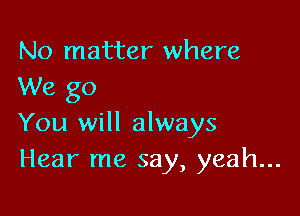 No matter where
We go

You will always
Hear me say, yeah...