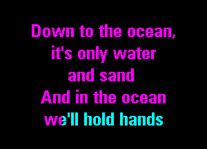 Down to the ocean,
it's only water

and sand
And in the ocean
we'll hold hands