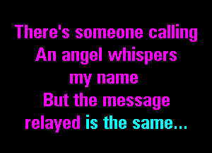 There's someone calling
An angel whispers
my name
But the message
relayed is the same...