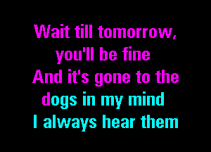 Wait till tomorrow.
you'll be fine

And it's gone to the
dogs in my mind
I always hear them
