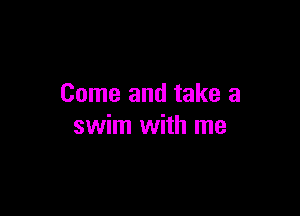 Come and take a

swim with me