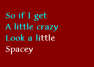 So if I get
A little crazy

Look a little
Spacey