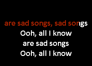 are sad songs, sad songs

Ooh, all I know
are sad songs
Ooh, all I know