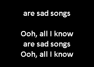 are sad songs

Ooh, all I know
are sad songs
Ooh, all I know