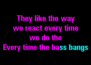 They like the way
we react every time

we do the
Every time the bass hangs
