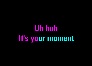 Uh huh

It's your moment