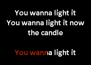 You wanna light it
You wanna light it now
the candle

You wanna light it