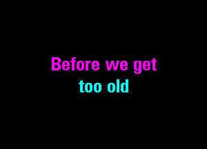 Before we get

too old